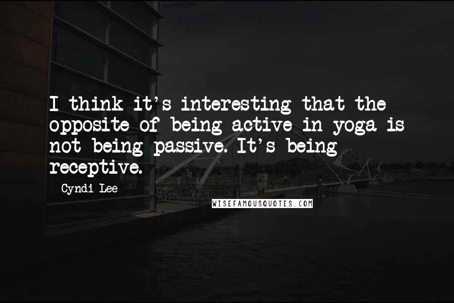 Cyndi Lee Quotes: I think it's interesting that the opposite of being active in yoga is not being passive. It's being receptive.