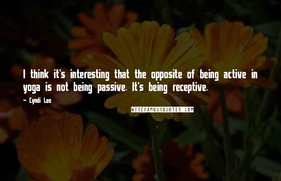 Cyndi Lee Quotes: I think it's interesting that the opposite of being active in yoga is not being passive. It's being receptive.