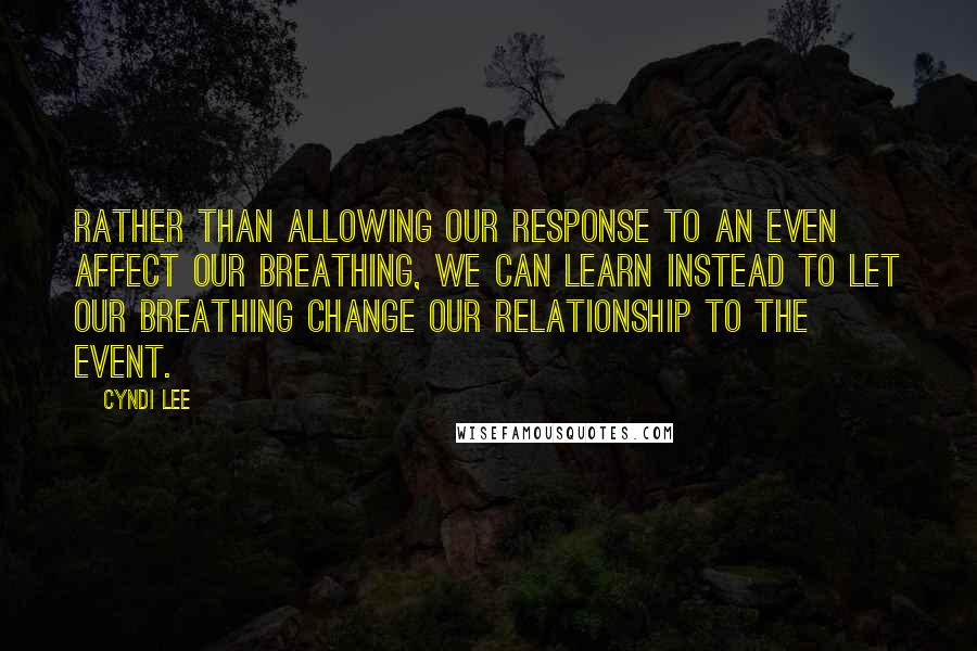 Cyndi Lee Quotes: Rather than allowing our response to an even affect our breathing, we can learn instead to let our breathing change our relationship to the event.
