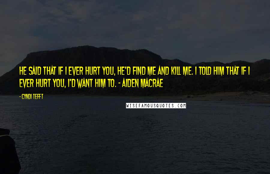 Cyndi Tefft Quotes: He said that if I ever hurt you, he'd find me and kill me. I told him that if I ever hurt you, I'd want him to. - Aiden MacRae