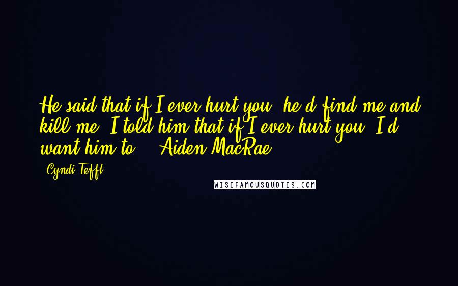 Cyndi Tefft Quotes: He said that if I ever hurt you, he'd find me and kill me. I told him that if I ever hurt you, I'd want him to. - Aiden MacRae