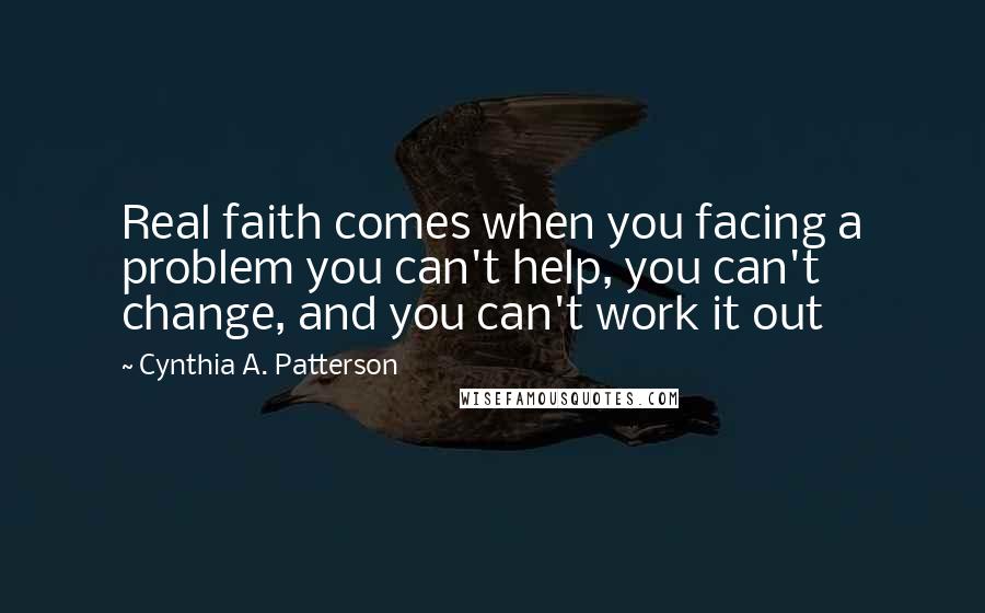 Cynthia A. Patterson Quotes: Real faith comes when you facing a problem you can't help, you can't change, and you can't work it out