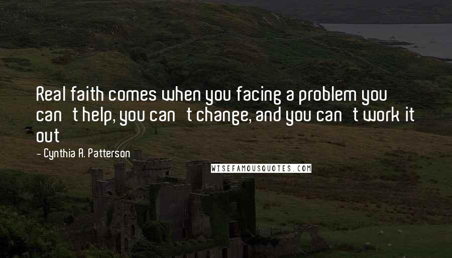 Cynthia A. Patterson Quotes: Real faith comes when you facing a problem you can't help, you can't change, and you can't work it out