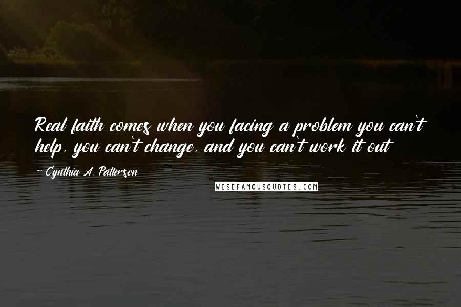 Cynthia A. Patterson Quotes: Real faith comes when you facing a problem you can't help, you can't change, and you can't work it out