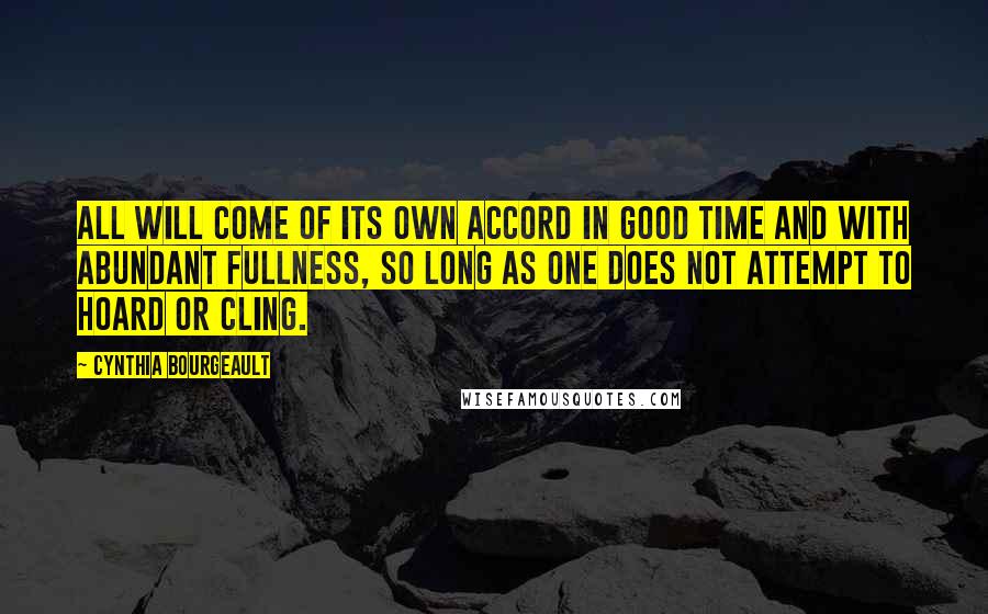 Cynthia Bourgeault Quotes: All will come of its own accord in good time and with abundant fullness, so long as one does not attempt to hoard or cling.