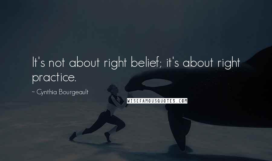 Cynthia Bourgeault Quotes: It's not about right belief; it's about right practice.