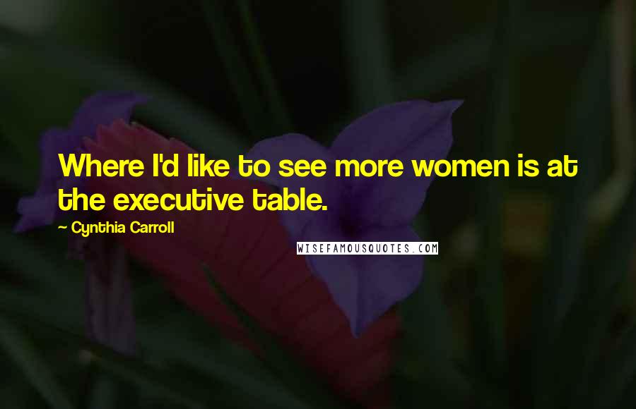 Cynthia Carroll Quotes: Where I'd like to see more women is at the executive table.