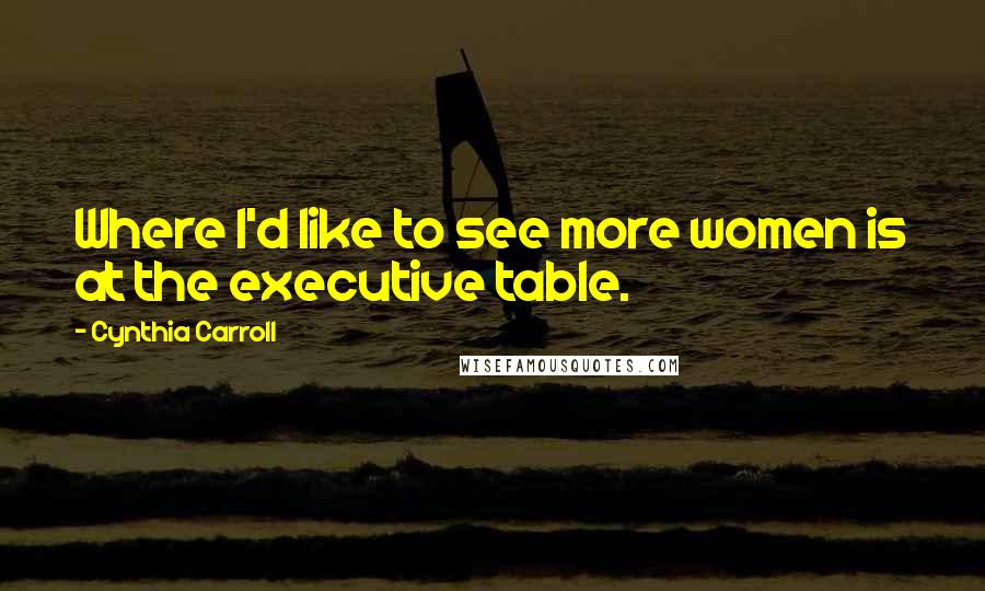 Cynthia Carroll Quotes: Where I'd like to see more women is at the executive table.