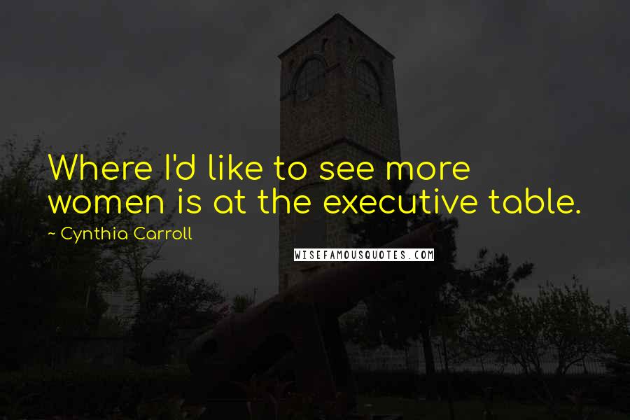 Cynthia Carroll Quotes: Where I'd like to see more women is at the executive table.