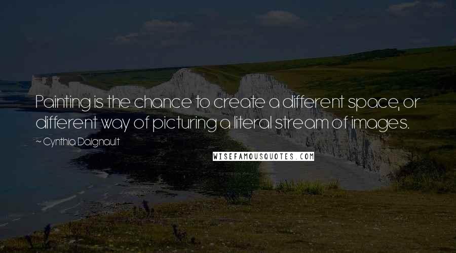 Cynthia Daignault Quotes: Painting is the chance to create a different space, or different way of picturing a literal stream of images.