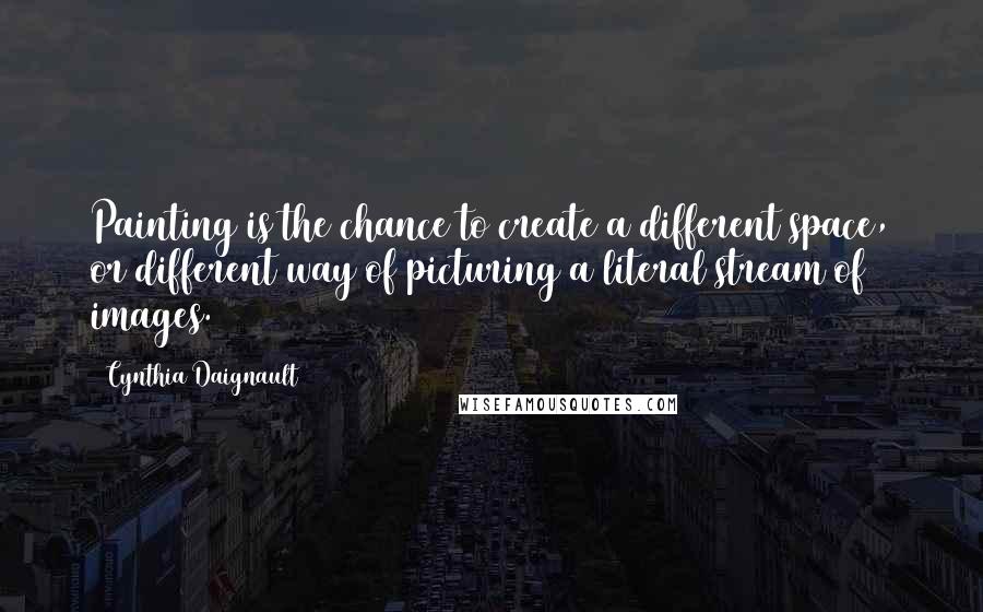 Cynthia Daignault Quotes: Painting is the chance to create a different space, or different way of picturing a literal stream of images.