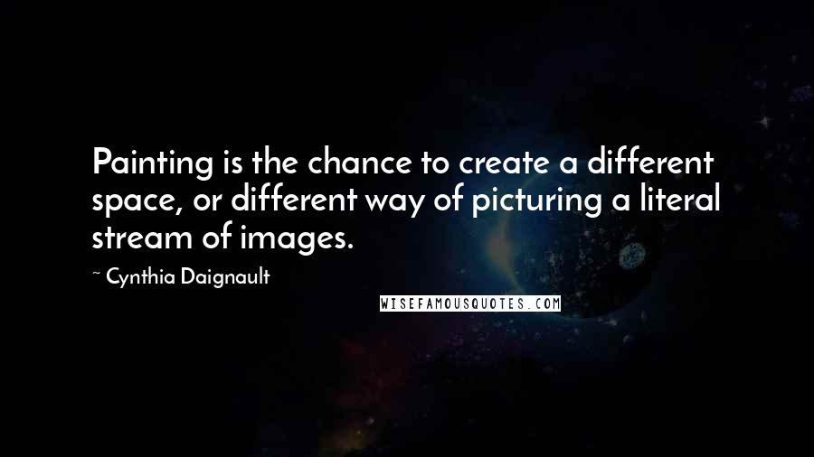 Cynthia Daignault Quotes: Painting is the chance to create a different space, or different way of picturing a literal stream of images.