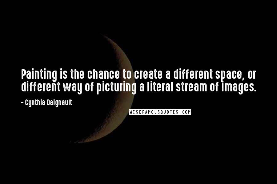 Cynthia Daignault Quotes: Painting is the chance to create a different space, or different way of picturing a literal stream of images.