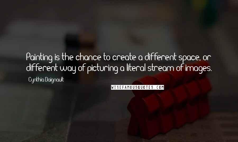 Cynthia Daignault Quotes: Painting is the chance to create a different space, or different way of picturing a literal stream of images.