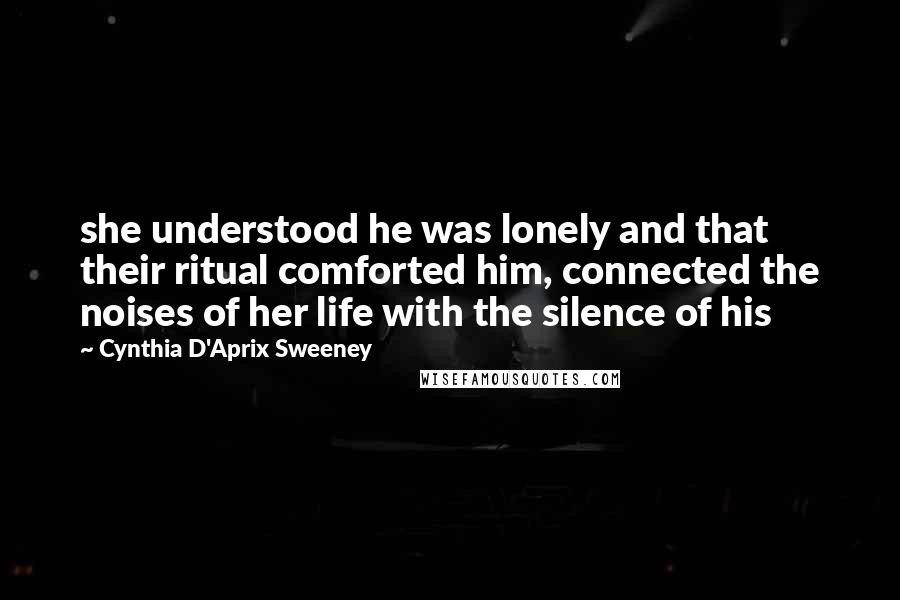 Cynthia D'Aprix Sweeney Quotes: she understood he was lonely and that their ritual comforted him, connected the noises of her life with the silence of his