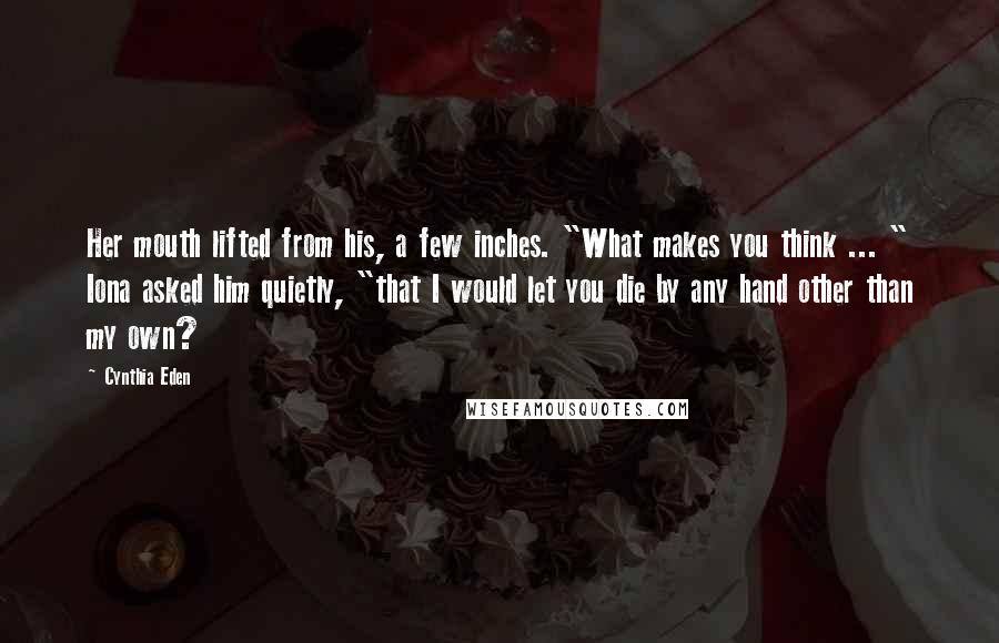 Cynthia Eden Quotes: Her mouth lifted from his, a few inches. "What makes you think ... " Iona asked him quietly, "that I would let you die by any hand other than my own?