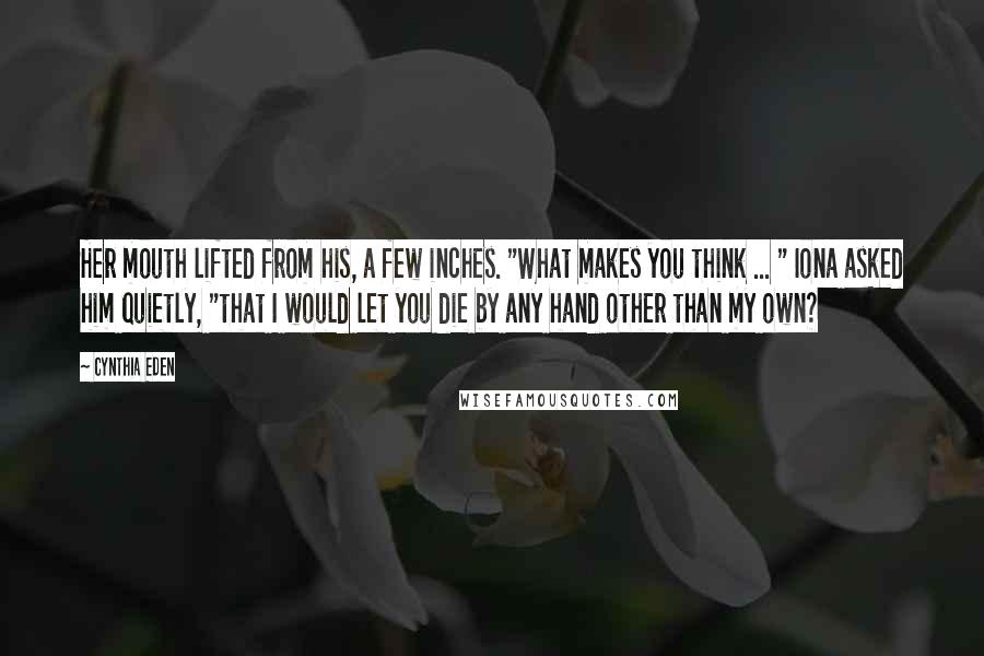 Cynthia Eden Quotes: Her mouth lifted from his, a few inches. "What makes you think ... " Iona asked him quietly, "that I would let you die by any hand other than my own?