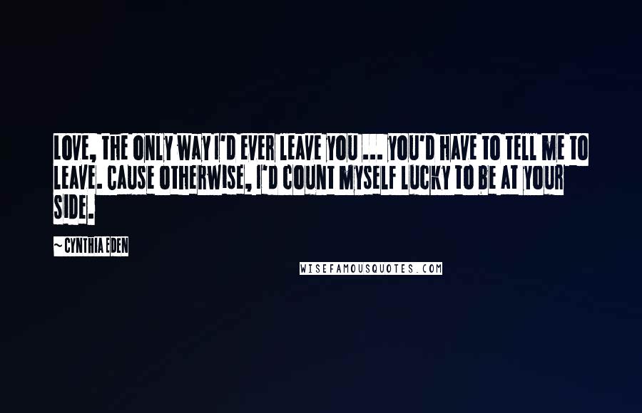 Cynthia Eden Quotes: Love, the only way I'd ever leave you ... you'd have to tell me to leave. Cause otherwise, I'd count myself lucky to be at your side.