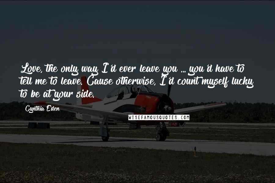 Cynthia Eden Quotes: Love, the only way I'd ever leave you ... you'd have to tell me to leave. Cause otherwise, I'd count myself lucky to be at your side.