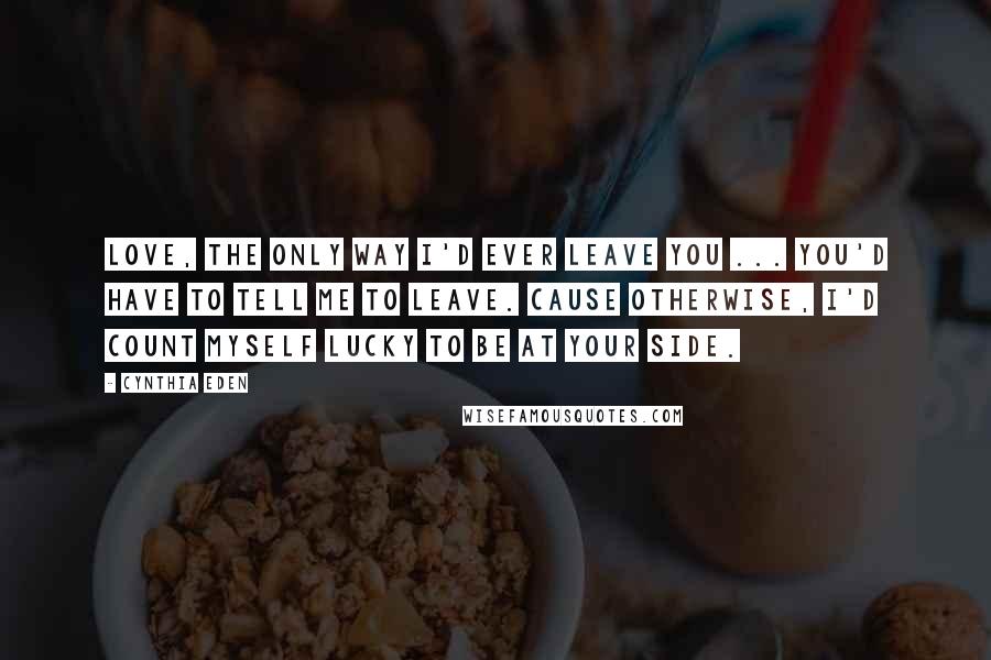 Cynthia Eden Quotes: Love, the only way I'd ever leave you ... you'd have to tell me to leave. Cause otherwise, I'd count myself lucky to be at your side.