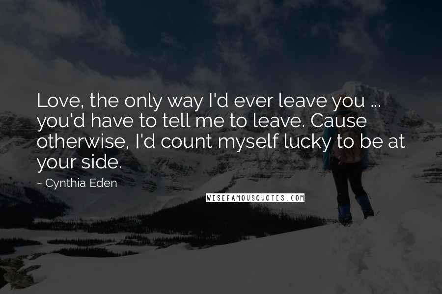 Cynthia Eden Quotes: Love, the only way I'd ever leave you ... you'd have to tell me to leave. Cause otherwise, I'd count myself lucky to be at your side.