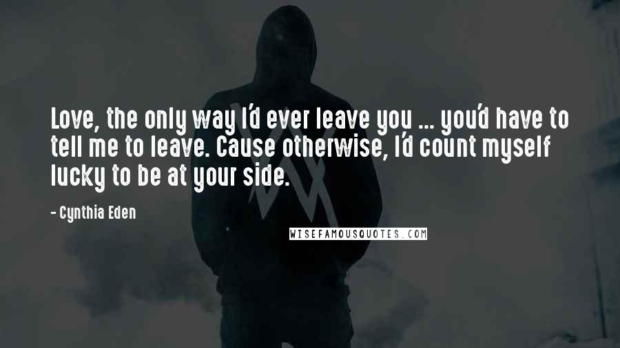 Cynthia Eden Quotes: Love, the only way I'd ever leave you ... you'd have to tell me to leave. Cause otherwise, I'd count myself lucky to be at your side.