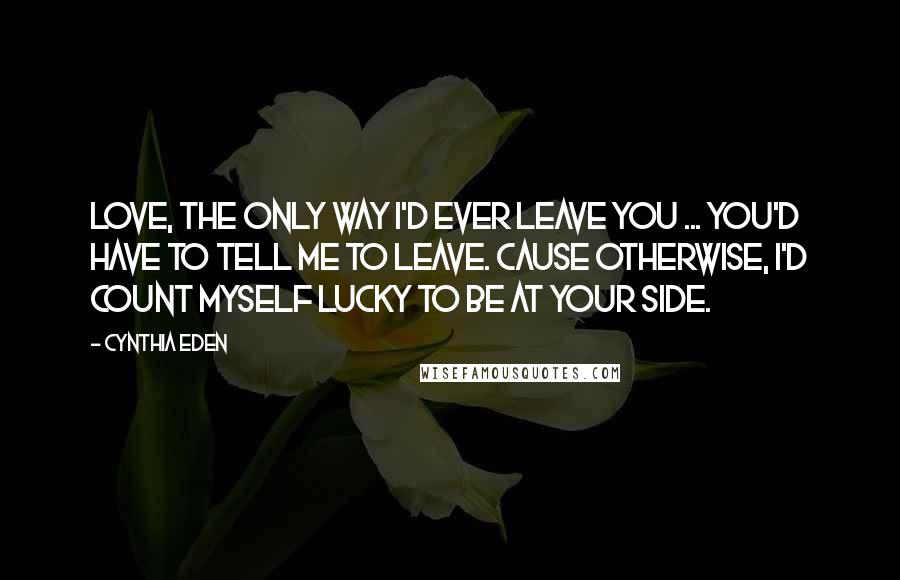 Cynthia Eden Quotes: Love, the only way I'd ever leave you ... you'd have to tell me to leave. Cause otherwise, I'd count myself lucky to be at your side.