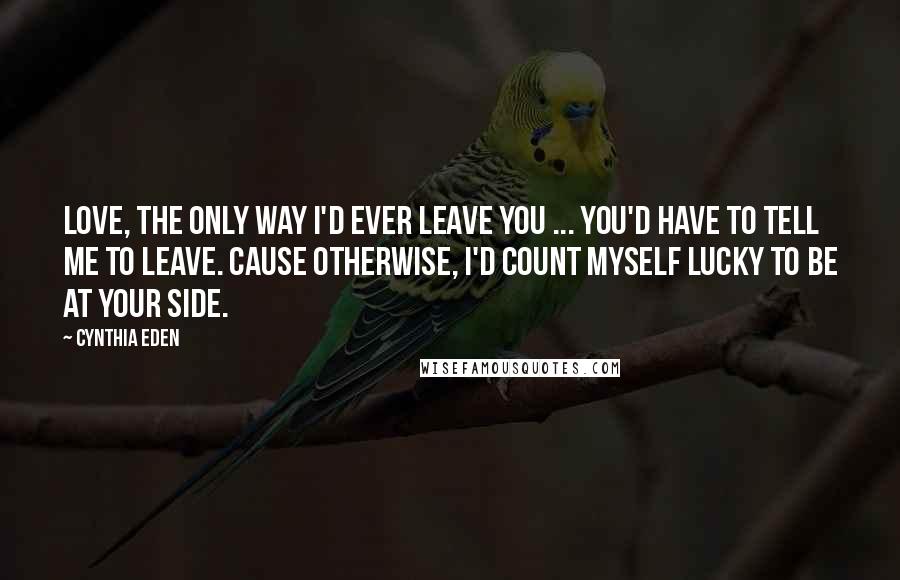 Cynthia Eden Quotes: Love, the only way I'd ever leave you ... you'd have to tell me to leave. Cause otherwise, I'd count myself lucky to be at your side.
