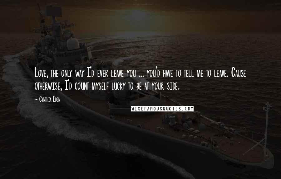 Cynthia Eden Quotes: Love, the only way I'd ever leave you ... you'd have to tell me to leave. Cause otherwise, I'd count myself lucky to be at your side.