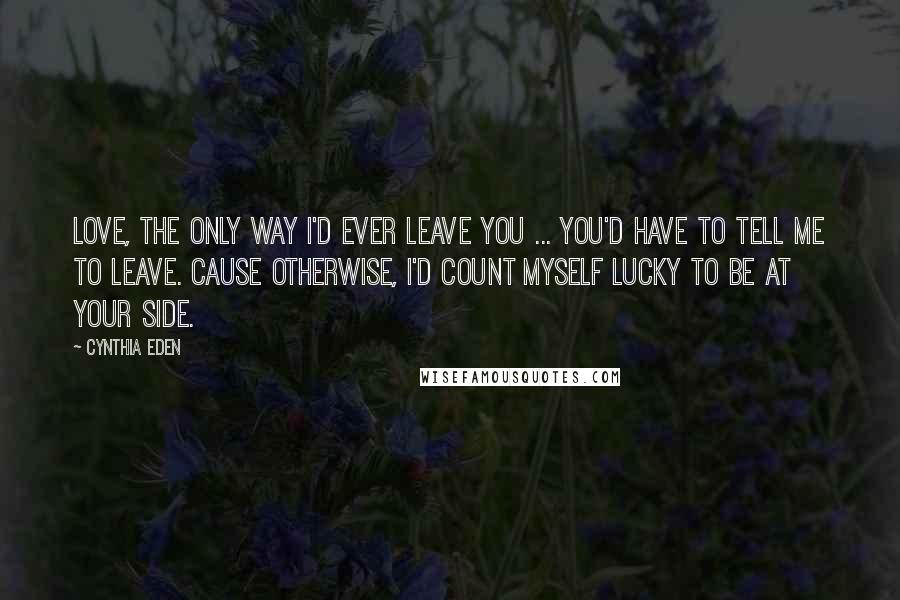 Cynthia Eden Quotes: Love, the only way I'd ever leave you ... you'd have to tell me to leave. Cause otherwise, I'd count myself lucky to be at your side.