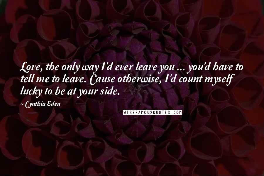 Cynthia Eden Quotes: Love, the only way I'd ever leave you ... you'd have to tell me to leave. Cause otherwise, I'd count myself lucky to be at your side.