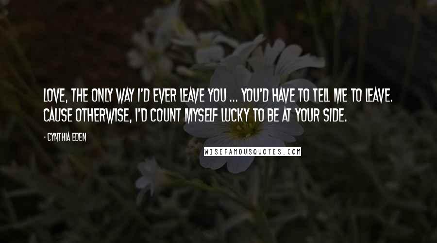 Cynthia Eden Quotes: Love, the only way I'd ever leave you ... you'd have to tell me to leave. Cause otherwise, I'd count myself lucky to be at your side.