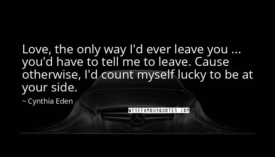 Cynthia Eden Quotes: Love, the only way I'd ever leave you ... you'd have to tell me to leave. Cause otherwise, I'd count myself lucky to be at your side.