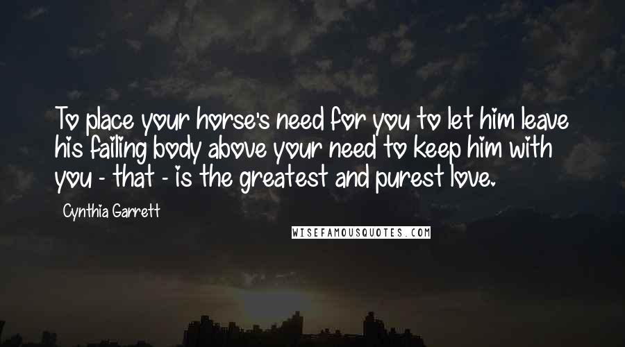 Cynthia Garrett Quotes: To place your horse's need for you to let him leave his failing body above your need to keep him with you - that - is the greatest and purest love.