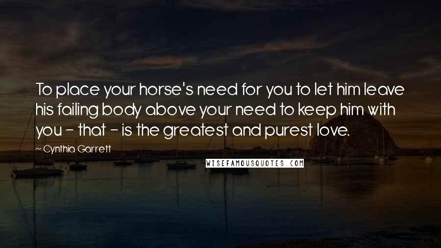 Cynthia Garrett Quotes: To place your horse's need for you to let him leave his failing body above your need to keep him with you - that - is the greatest and purest love.