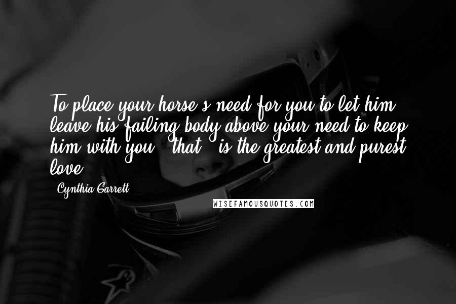 Cynthia Garrett Quotes: To place your horse's need for you to let him leave his failing body above your need to keep him with you - that - is the greatest and purest love.