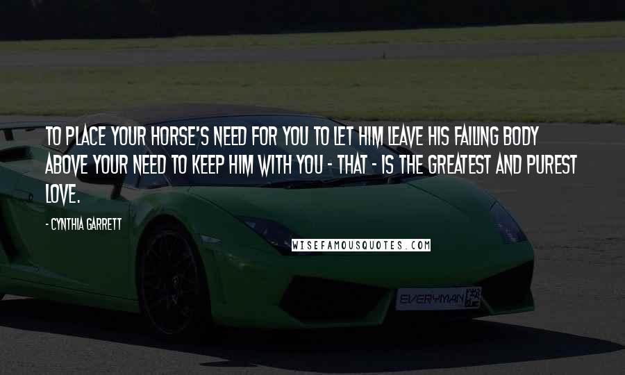 Cynthia Garrett Quotes: To place your horse's need for you to let him leave his failing body above your need to keep him with you - that - is the greatest and purest love.