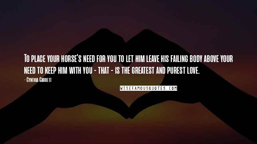 Cynthia Garrett Quotes: To place your horse's need for you to let him leave his failing body above your need to keep him with you - that - is the greatest and purest love.