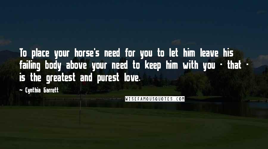 Cynthia Garrett Quotes: To place your horse's need for you to let him leave his failing body above your need to keep him with you - that - is the greatest and purest love.