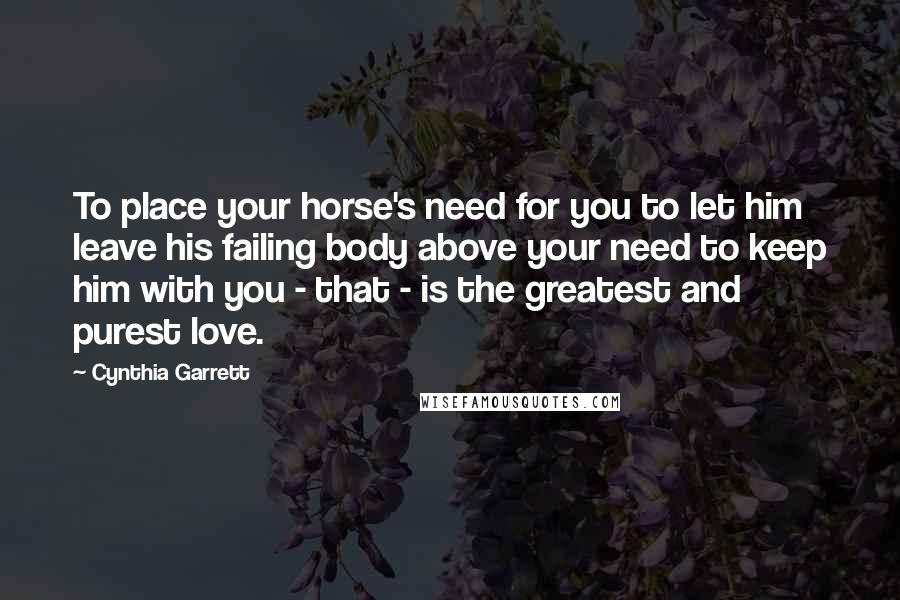 Cynthia Garrett Quotes: To place your horse's need for you to let him leave his failing body above your need to keep him with you - that - is the greatest and purest love.