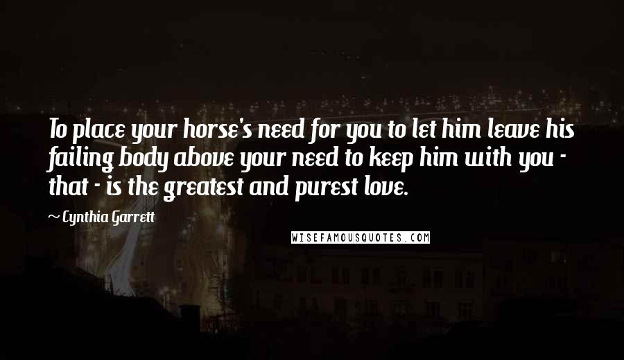 Cynthia Garrett Quotes: To place your horse's need for you to let him leave his failing body above your need to keep him with you - that - is the greatest and purest love.