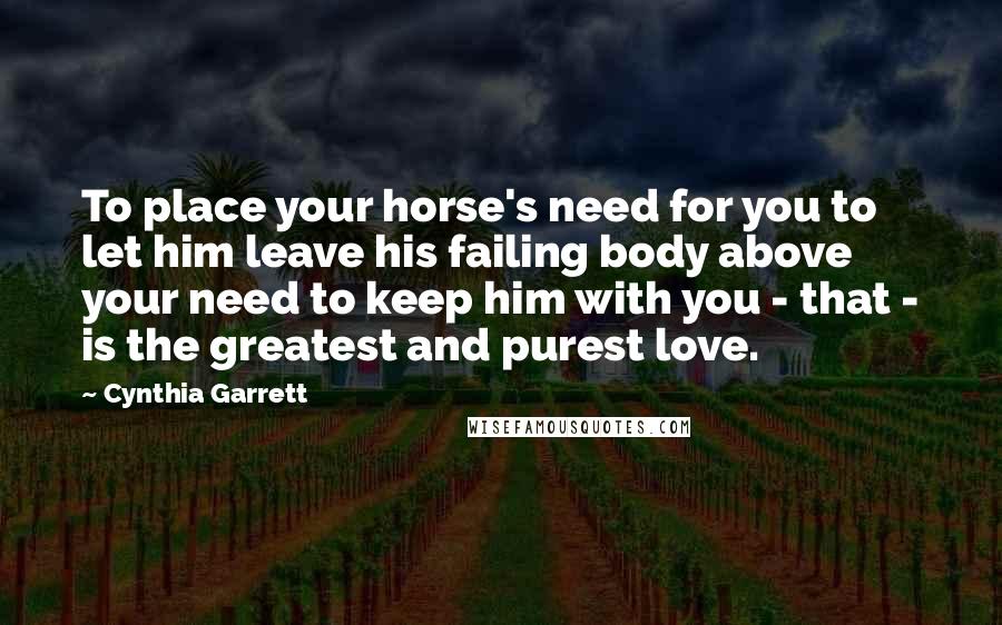 Cynthia Garrett Quotes: To place your horse's need for you to let him leave his failing body above your need to keep him with you - that - is the greatest and purest love.