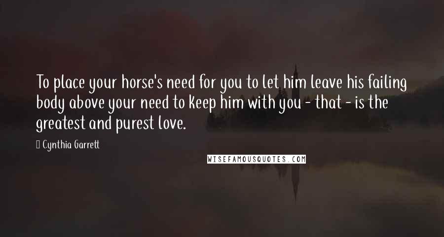 Cynthia Garrett Quotes: To place your horse's need for you to let him leave his failing body above your need to keep him with you - that - is the greatest and purest love.