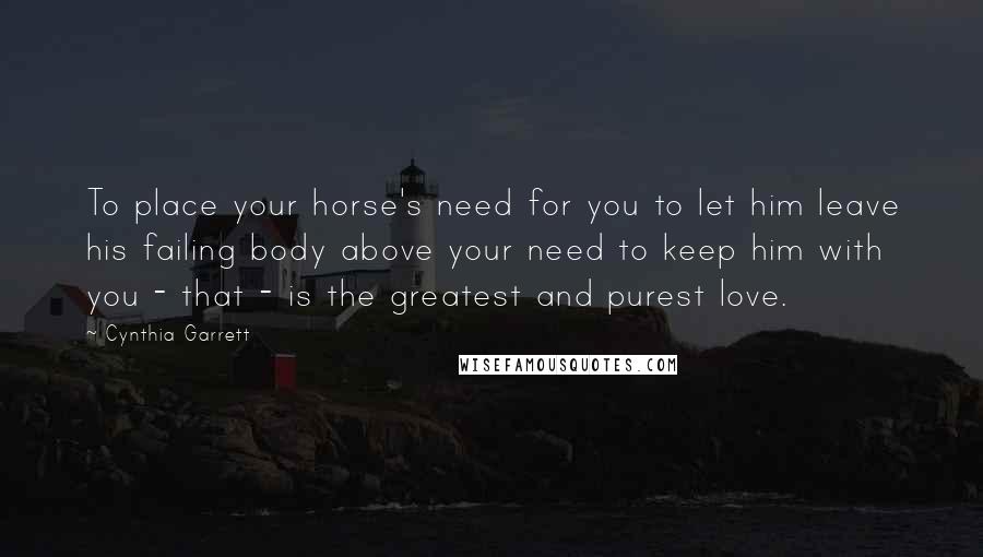 Cynthia Garrett Quotes: To place your horse's need for you to let him leave his failing body above your need to keep him with you - that - is the greatest and purest love.