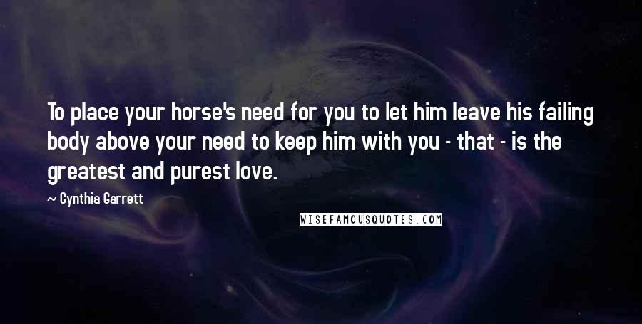 Cynthia Garrett Quotes: To place your horse's need for you to let him leave his failing body above your need to keep him with you - that - is the greatest and purest love.