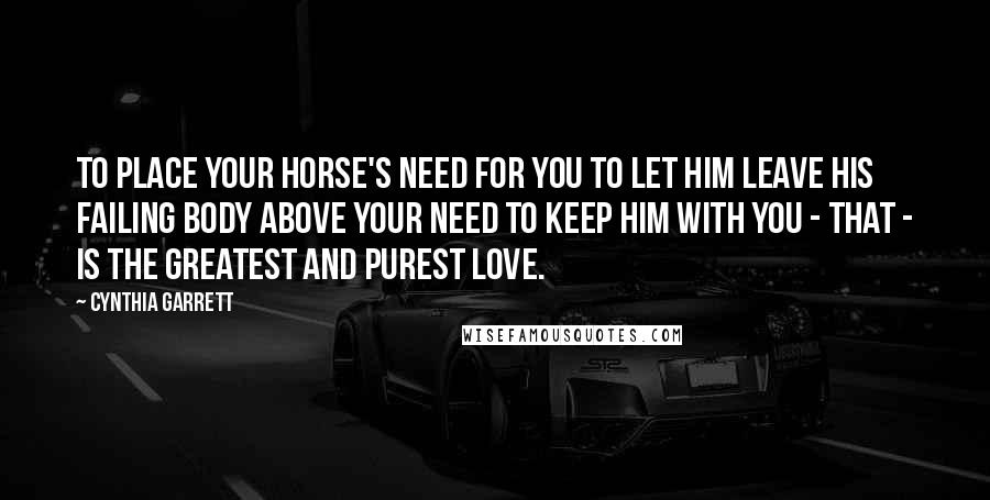 Cynthia Garrett Quotes: To place your horse's need for you to let him leave his failing body above your need to keep him with you - that - is the greatest and purest love.