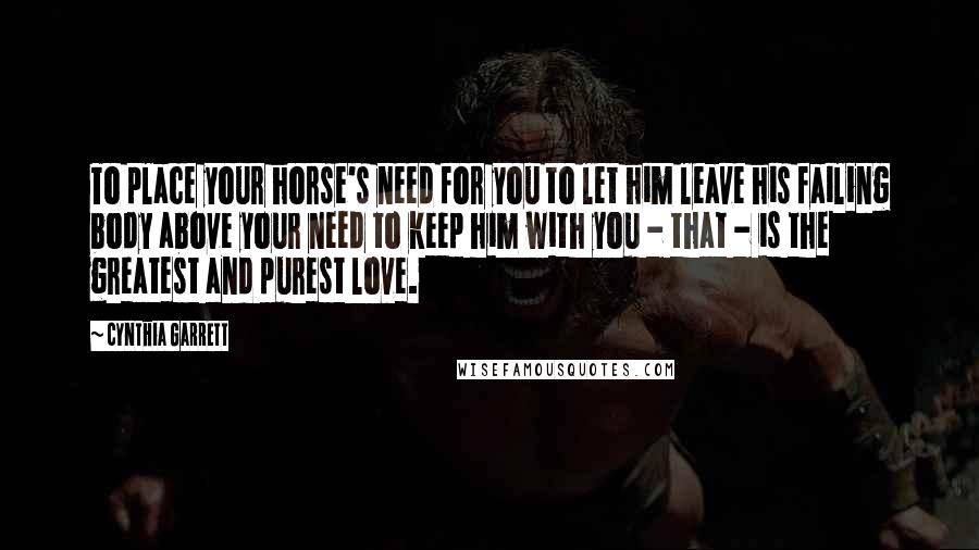 Cynthia Garrett Quotes: To place your horse's need for you to let him leave his failing body above your need to keep him with you - that - is the greatest and purest love.