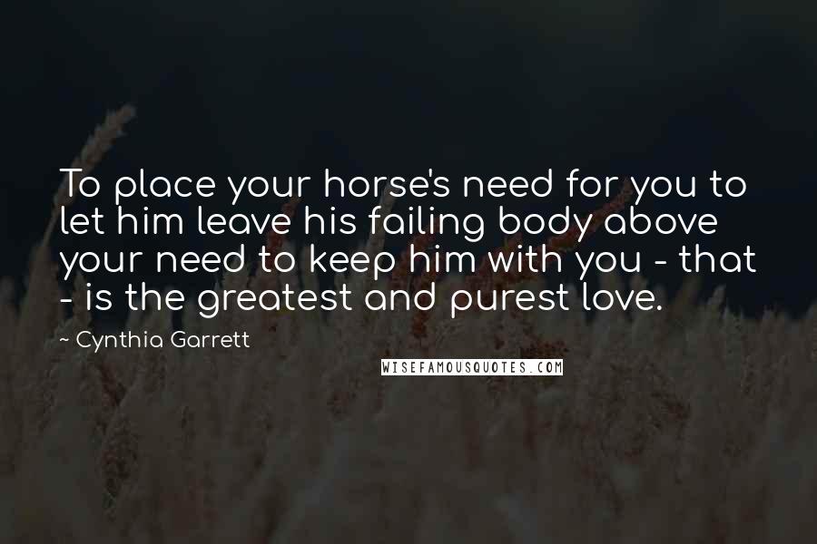 Cynthia Garrett Quotes: To place your horse's need for you to let him leave his failing body above your need to keep him with you - that - is the greatest and purest love.