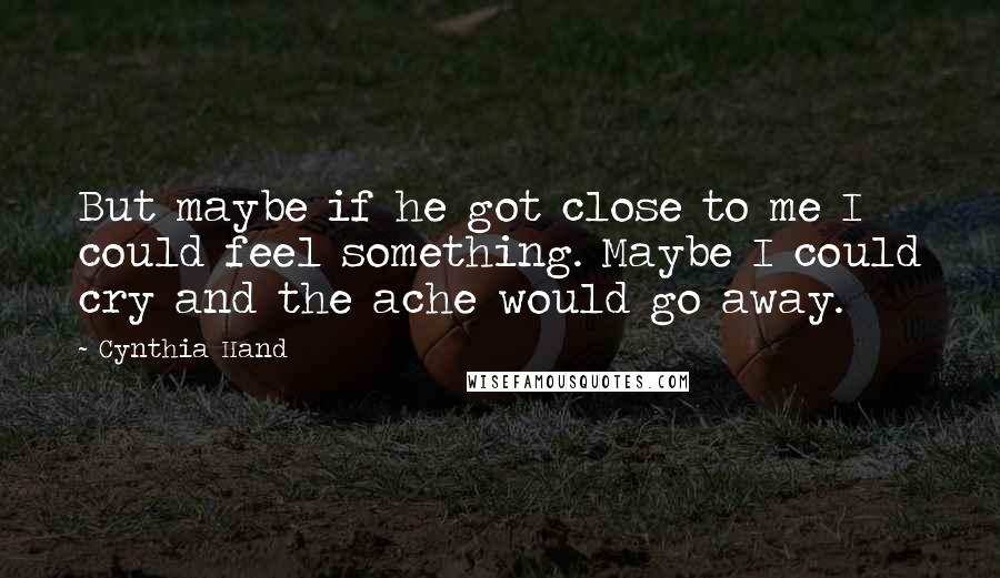 Cynthia Hand Quotes: But maybe if he got close to me I could feel something. Maybe I could cry and the ache would go away.