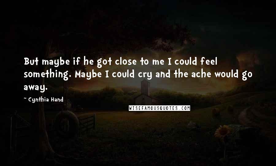 Cynthia Hand Quotes: But maybe if he got close to me I could feel something. Maybe I could cry and the ache would go away.